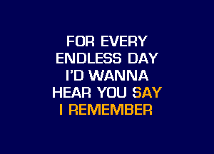 FOR EVERY
ENDLESS DAY
I'D WANNA

HEAR YOU SAY
I REMEMBER