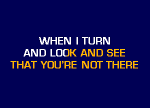 WHEN I TURN
AND LOOK AND SEE
THAT YOU'RE NOT THERE