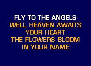 FLY TO THE ANGELS
WELL HEAVEN AWAITS
YOUR HEART
THE FLOWERS BLOOM
IN YOUR NAME
