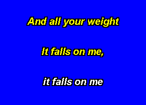 And all your weight

It falls on me,

it falls on me