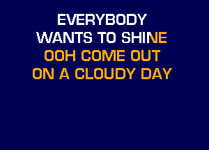 EVERYBODY
WANTS TO SHINE
00H COME OUT
ON A CLOUDY DAY