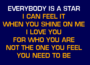 EVERYBODY IS A STAR
I CAN FEEL IT
WHEN YOU SHINE ON ME
I LOVE YOU
FOR WHO YOU ARE
NOT THE ONE YOU FEEL
YOU NEED TO BE