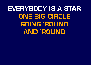 EVERYBODY IS A STAR
ONE BIG CIRCLE
GOING 'ROUND

AND 'ROUND