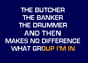 THE BUTCHER
THE BANKER
THE DRUMMER

AND THEN
MAKES NO DIFFERENCE
WAT GROUP I'M IN