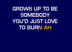 GROWS UP TO BE
SOMEBODY
YOU'D JUST LOVE

TO BURN AH