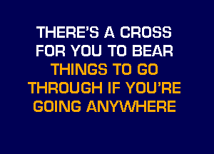 THERE'S A CROSS
FOR YOU TO BEAR
THINGS TO GO
THROUGH IF YOU'RE
GOING ANYWHERE