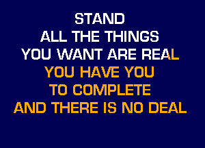 STAND
ALL THE THINGS
YOU WANT ARE REAL
YOU HAVE YOU
TO COMPLETE
AND THERE IS NO DEAL