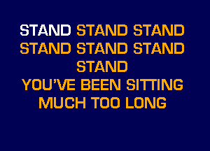 STAND STAND STAND
STAND STAND STAND
STAND
YOU'VE BEEN SITTING
MUCH T00 LONG