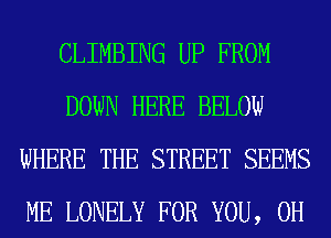 CLIMBING UP FROM
DOWN HERE BELOW
WHERE THE STREET SEEMS
ME LONELY FOR YOU, 0H