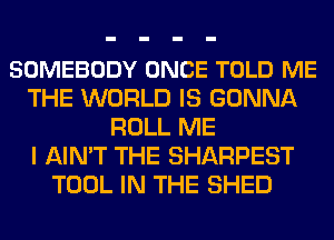 SOMEBODY ONCE TOLD ME
THE WORLD IS GONNA
ROLL ME
I AIN'T THE SHARPEST
TOOL IN THE SHED