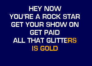 HEY NOW
YOU'RE A ROCK STAR
GET YOUR SHOW ON

GET PAID

ALL THAT GLITI'ERS
IS GOLD