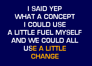 I SAID YEP
WHAT A CONCEPT
I COULD USE
A LITTLE FUEL MYSELF
AND WE COULD ALL
USE A LITTLE
CHANGE