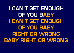 I CAN'T GET ENOUGH
OF YOU BABY
I CAN'T GET ENOUGH
OF YOU BABY
RIGHT 0R WRONG
BABY RIGHT 0R WRONG