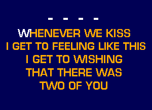 UVHENEVER WE KISS
I GET TO FEELING LIKE THIS

I GET TO WISHING
THAT THERE WAS
TWO OF YOU