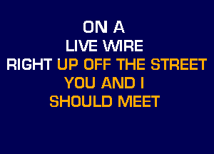 ON A
LIVE WIRE
RIGHT UP OFF THE STREET
YOU AND I
SHOULD MEET