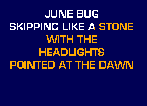 JUNE BUG
SKIPPING LIKE A STONE
WITH THE
HEADLIGHTS
POINTED AT THE DAWN