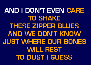 AND I DON'T EVEN CARE
T0 SHAKE
THESE ZIPPER BLUES
AND WE DON'T KNOW
JUST WHERE OUR BONES
WILL REST
T0 DUST I GUESS