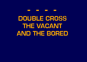 DOUBLE CROSS
THE VACANT

AND THE BORED