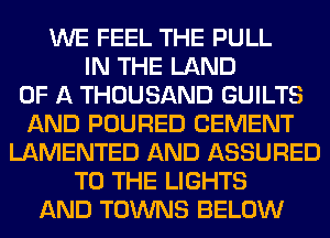 WE FEEL THE PULL
IN THE LAND
OF A THOUSAND GUILTS
AND POURED CEMENT
LAMENTED AND ASSURED
TO THE LIGHTS
AND TOWNS BELOW