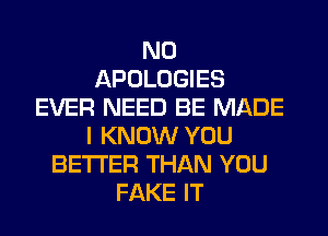 N0
APOLOGIES
EVER NEED BE MADE
I KNOW YOU
BETTER THAN YOU
FAKE IT