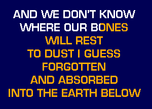 AND WE DON'T KNOW
WHERE OUR BONES
WILL REST
T0 DUST I GUESS
FORGOTTEN
AND ABSORBED
INTO THE EARTH BELOW