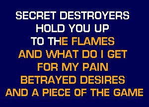 SECRET DESTROYERS
HOLD YOU UP
TO THE FLAMES
AND WHAT DO I GET
FOR MY PAIN

BETRAYED DESIRES
AND A PIECE OF THE GAME