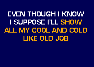 EVEN THOUGH I KNOW
I SUPPOSE I'LL SHOW
ALL MY COOL AND COLD
LIKE OLD JOB