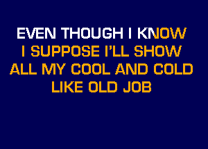 EVEN THOUGH I KNOW
I SUPPOSE I'LL SHOW
ALL MY COOL AND COLD
LIKE OLD JOB