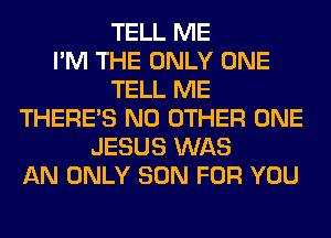 TELL ME
I'M THE ONLY ONE
TELL ME
THERE'S NO OTHER ONE
JESUS WAS
AN ONLY SON FOR YOU