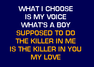 WHAT I CHOOSE
IS MY VOICE
WHATS A BOY
SUPPOSED TO DO
THE KILLER IN ME
IS THE KILLER IN YOU
MY LOVE