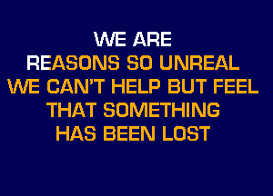 WE ARE
REASONS SO UNREAL
WE CAN'T HELP BUT FEEL
THAT SOMETHING
HAS BEEN LOST