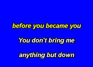 before you became you

You don't bring me

anything but down