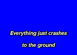 Everything just crashes

to the ground