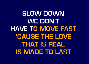 SLOW DOWN
WE DON'T
HAVE TO MOVE FAST
'CAUSE THE LOVE
THAT IS REAL
IS MADE TO LAST