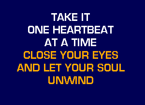 TAKE IT
ONE HEARTBEAT
AT A TIME
CLOSE YOUR EYES
AND LET YOUR SOUL
UNVVIND