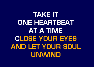 TAKE IT
ONE HEARTBEAT
AT A TIME
CLOSE YOUR EYES
AND LET YOUR SOUL
UNVVIND