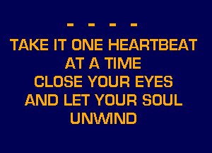 TAKE IT ONE HEARTBEAT
AT A TIME
CLOSE YOUR EYES
AND LET YOUR SOUL
UNUVIND