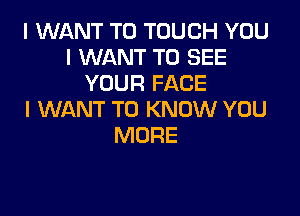 I WANT TO TOUCH YOU
I WANT TO SEE
YOUR FACE

I WANT TO KNOW YOU
MORE