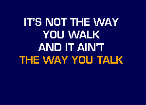 IT'S NOT THE WAY
YOU WALK
AND IT AIMT

THE WAY YOU TALK