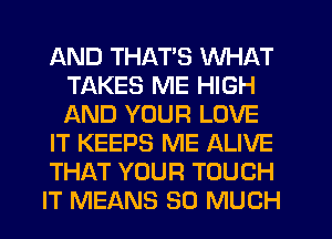 AND THATS WHAT
TAKES ME HIGH
AND YOUR LOVE

IT KEEPS ME ALIVE

THAT YOUR TOUCH

IT MEANS SO MUCH