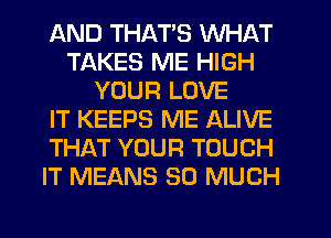 AND THATS WHAT
TAKES ME HIGH
YOUR LOVE
IT KEEPS ME ALIVE
THAT YOUR TOUCH
IT MEANS SO MUCH