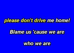 please don't drive me home!

Blame us 'cause we are

who we are