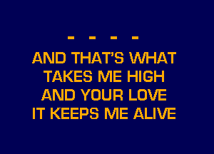 AND THATS WHAT
TAKES ME HIGH
AND YOUR LOVE

IT KEEPS ME ALIVE