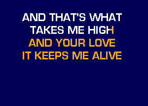 AND THAT'S WHAT
TAKES ME HIGH
AND YOUR LOVE

IT KEEPS ME ALIVE