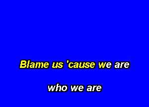 Blame us 'cause we are

who we are