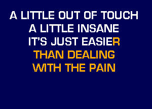 A LITTLE OUT OF TOUCH
A LITTLE INSANE
ITS JUST EASIER

THAN DEALING
WITH THE PAIN