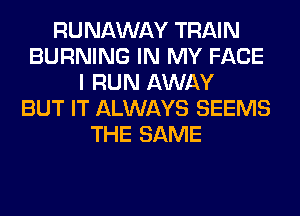 RUNAWAY TRAIN
BURNING IN MY FACE
I RUN AWAY
BUT IT ALWAYS SEEMS
THE SAME