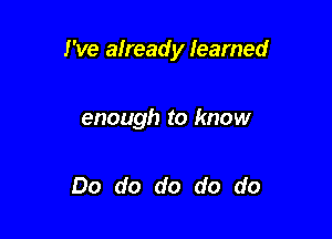 I've already learned

enough to know

Do do do do do