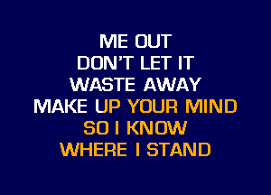 ME OUT
DON'T LET IT
WASTE AWAY

MAKE UP YOUR MIND
SO I KNOW
WHERE I STAND