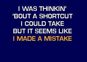 I WAS THINKIN'
'BOUT A SHORTCUT
I COULD TAKE
BUT IT SEEMS LIKE
I MADE A MISTAKE